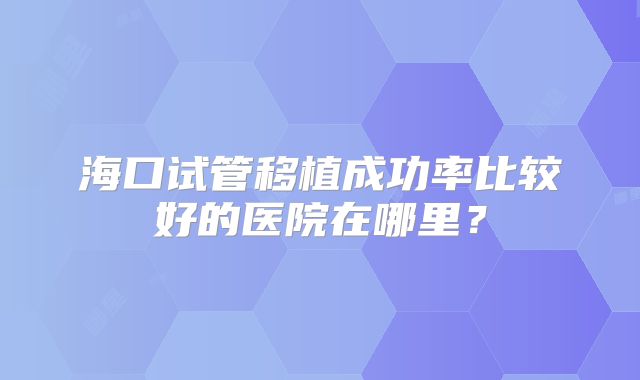 海口试管移植成功率比较好的医院在哪里？