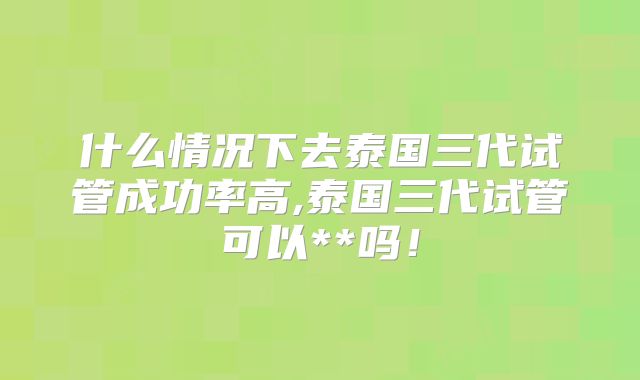 什么情况下去泰国三代试管成功率高,泰国三代试管可以**吗!