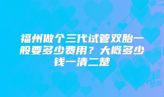 福州做个三代试管双胎一般要多少费用?大概多少钱一清二楚