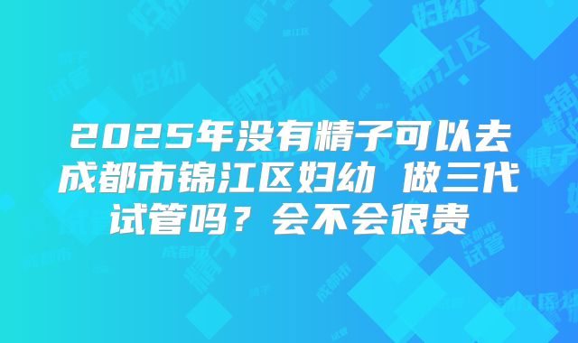 2025年没有精子可以去成都市锦江区妇幼 做三代试管吗?会不会很贵