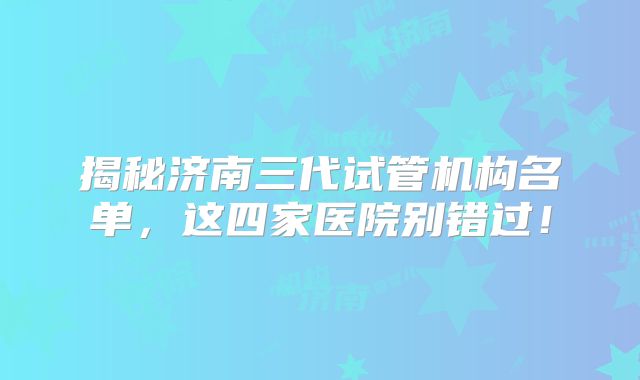 揭秘济南三代试管机构名单，这四家医院别错过！