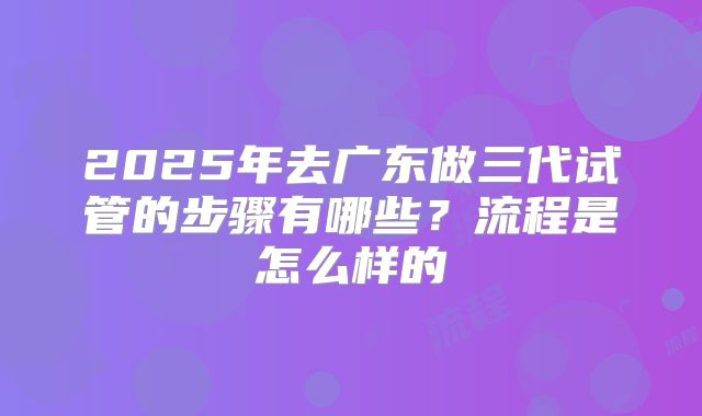 2025年去广东做三代试管的步骤有哪些？流程是怎么样的