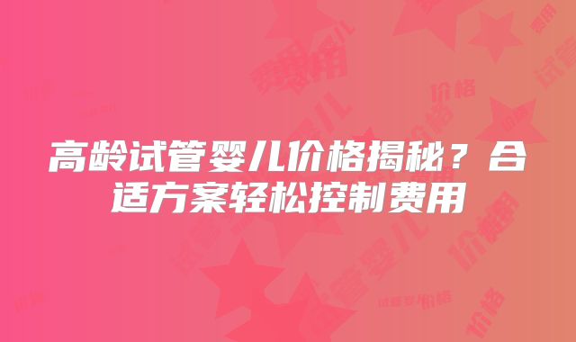 高龄试管婴儿价格揭秘？合适方案轻松控制费用