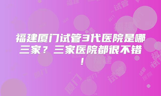 福建厦门试管3代医院是哪三家？三家医院都很不错！