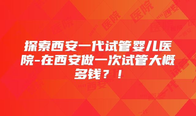 探索西安一代试管婴儿医院-在西安做一次试管大概多钱？！
