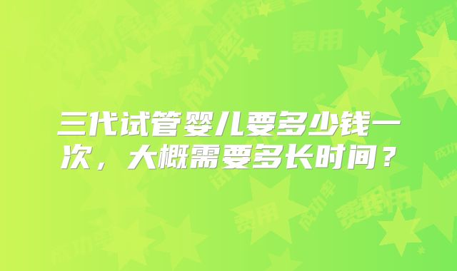 三代试管婴儿要多少钱一次，大概需要多长时间？