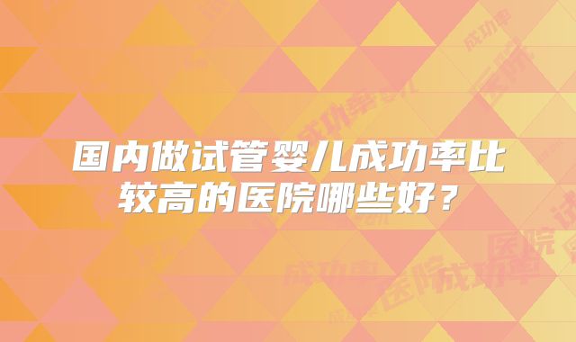 国内做试管婴儿成功率比较高的医院哪些好？
