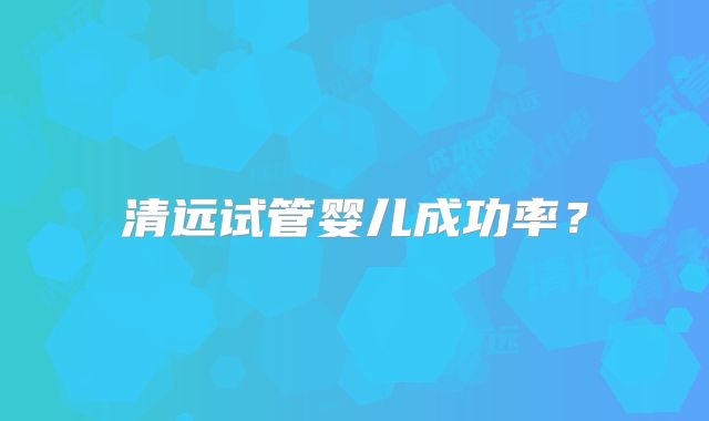 清远试管婴儿成功率?