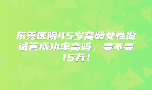 东莞医院45岁高龄女性做试管成功率高吗，要不要15万！