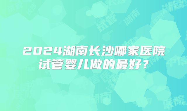 2024湖南长沙哪家医院试管婴儿做的最好？