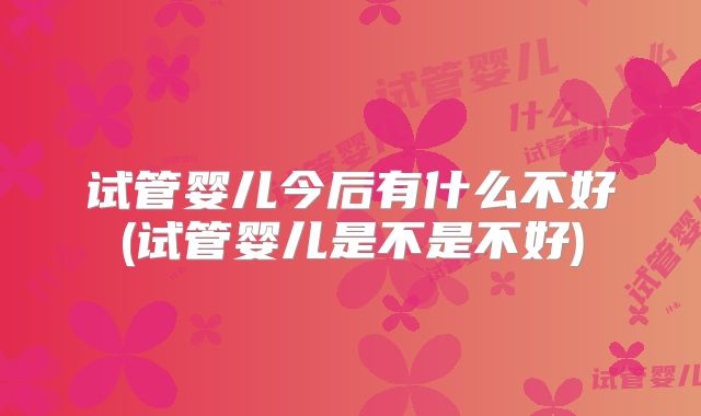 试管婴儿今后有什么不好(试管婴儿是不是不好)