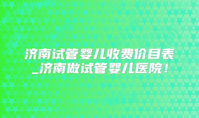 济南试管婴儿收费价目表_济南做试管婴儿医院！