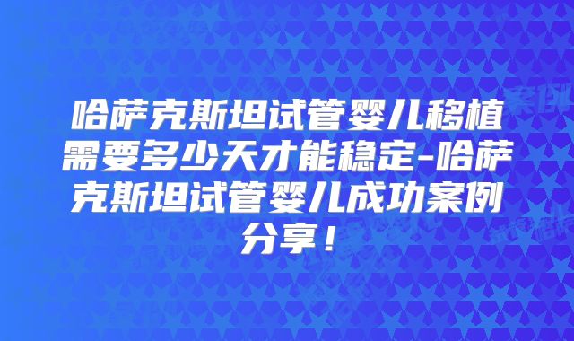 哈萨克斯坦试管婴儿移植需要多少天才能稳定-哈萨克斯坦试管婴儿成功案例分享！