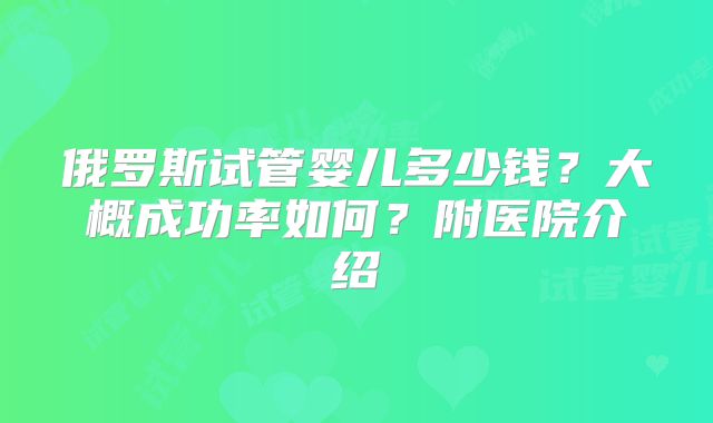 俄罗斯试管婴儿多少钱？大概成功率如何？附医院介绍