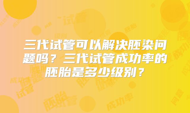 三代试管可以解决胚染问题吗?三代试管成功率的胚胎是多少级别?