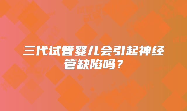 三代试管婴儿会引起神经管缺陷吗?