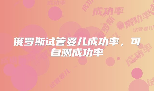 俄罗斯试管婴儿成功率,可自测成功率