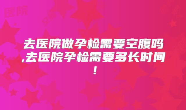 去医院做孕检需要空腹吗,去医院孕检需要多长时间!