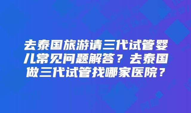去泰国旅游请三代试管婴儿常见问题解答？去泰国做三代试管找哪家医院？