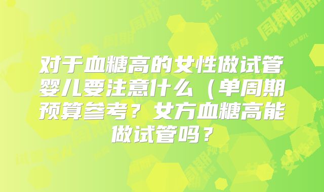 对于血糖高的女性做试管婴儿要注意什么（单周期预算参考？女方血糖高能做试管吗？