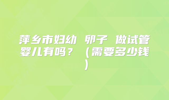 萍乡市妇幼 卵子 做试管婴儿有吗?(需要多少钱)