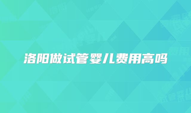 洛阳做试管婴儿费用高吗