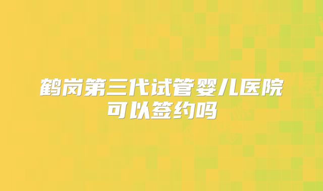 鹤岗第三代试管婴儿医院可以签约吗
