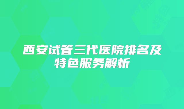 西安试管三代医院排名及特色服务解析