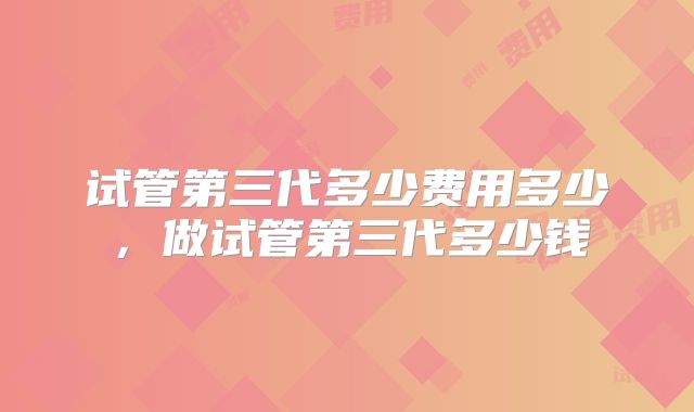 试管第三代多少费用多少，做试管第三代多少钱