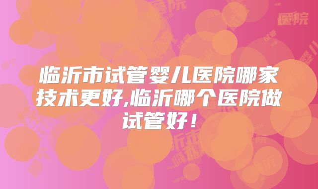 临沂市试管婴儿医院哪家技术更好,临沂哪个医院做试管好！