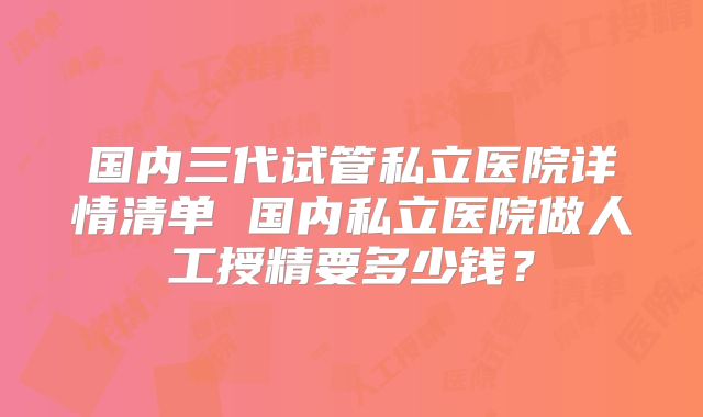 国内三代试管私立医院详情清单 国内私立医院做人工授精要多少钱？