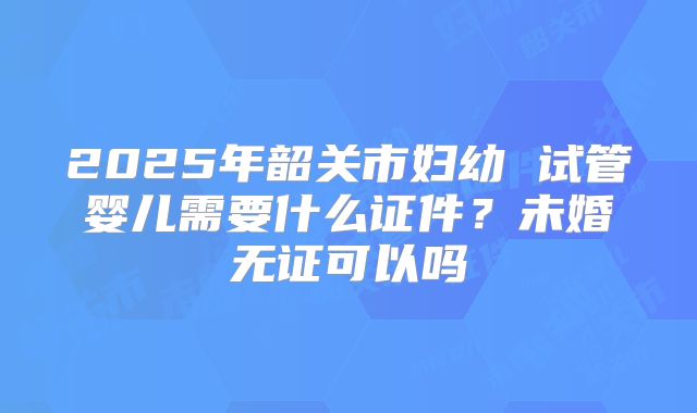 2025年韶关市妇幼 试管婴儿需要什么证件？未婚无证可以吗