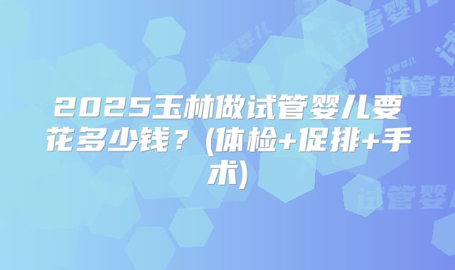 2025玉林做试管婴儿要花多少钱?(体检+促排+手术)