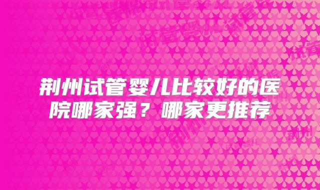 荆州试管婴儿比较好的医院哪家强？哪家更推荐