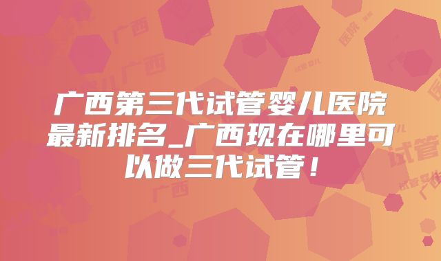 广西第三代试管婴儿医院最新排名_广西现在哪里可以做三代试管!