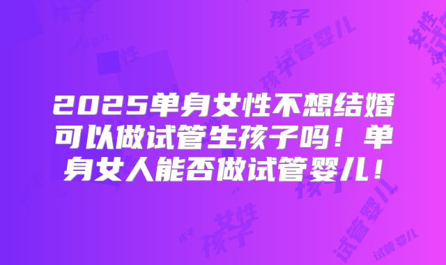 2025单身女性不想结婚可以做试管生孩子吗!单身女人能否做试管婴儿!