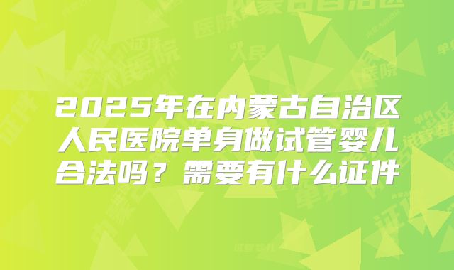 2025年在内蒙古自治区人民医院单身做试管婴儿合法吗？需要有什么证件