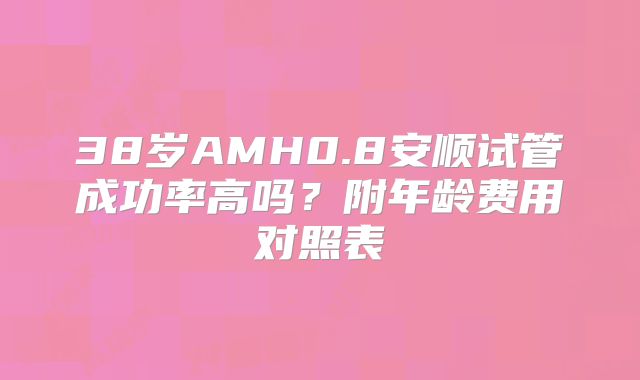 38岁AMH0.8安顺试管成功率高吗？附年龄费用对照表