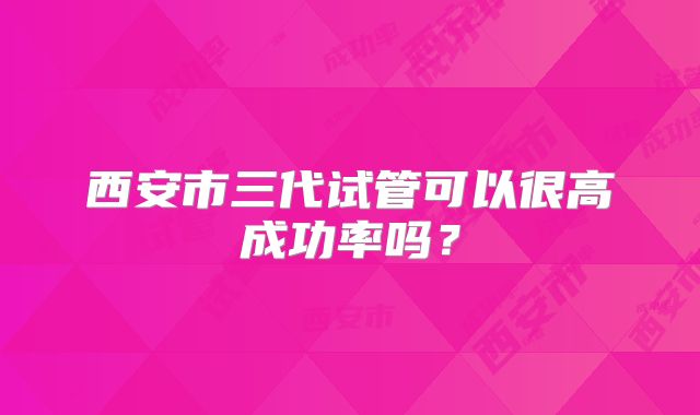 西安市三代试管可以很高成功率吗？