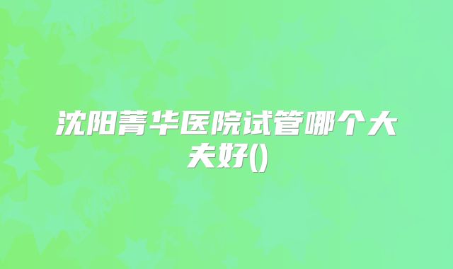 沈阳菁华医院试管哪个大夫好()