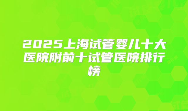 2025上海试管婴儿十大医院附前十试管医院排行榜