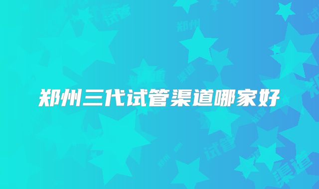 郑州三代试管渠道哪家好
