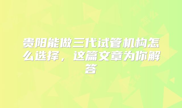 贵阳能做三代试管机构怎么选择，这篇文章为你解答