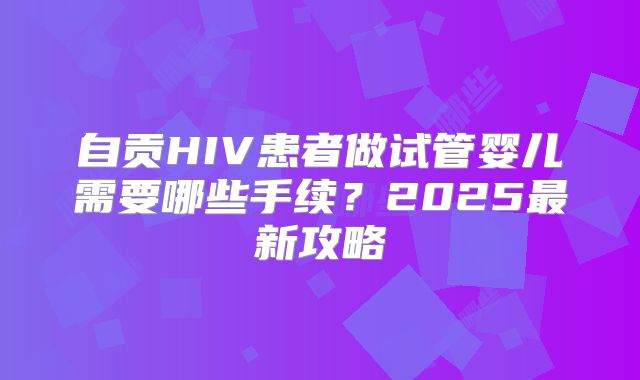 自贡HIV患者做试管婴儿需要哪些手续？2025最新攻略