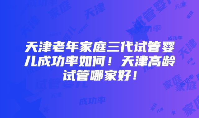天津老年家庭三代试管婴儿成功率如何!天津高龄试管哪家好!