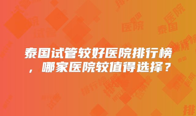 泰国试管较好医院排行榜，哪家医院较值得选择？