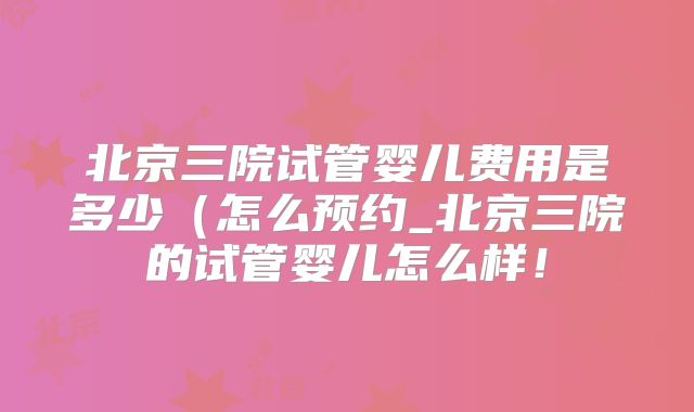 北京三院试管婴儿费用是多少(怎么预约_北京三院的试管婴儿怎么样!