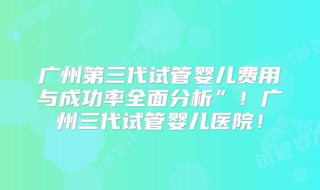 广州第三代试管婴儿费用与成功率全面分析”!广州三代试管婴儿医院!