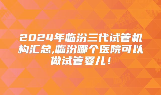 2024年临汾三代试管机构汇总,临汾哪个医院可以做试管婴儿！