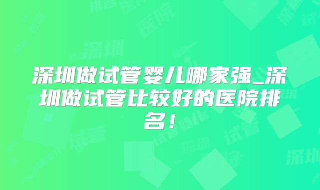 深圳做试管婴儿哪家强_深圳做试管比较好的医院排名！
